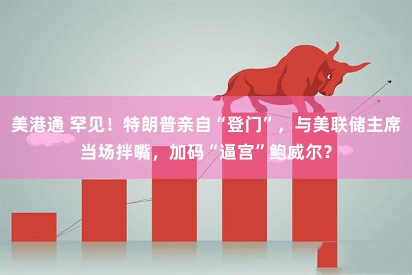 美港通 罕见！特朗普亲自“登门”，与美联储主席当场拌嘴，加码“逼宫”鲍威尔？