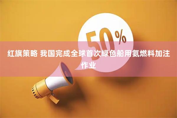 红旗策略 我国完成全球首次绿色船用氨燃料加注作业