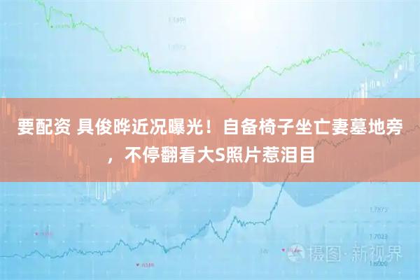 要配资 具俊晔近况曝光！自备椅子坐亡妻墓地旁，不停翻看大S照片惹泪目