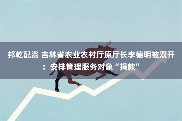 邦乾配资 吉林省农业农村厅原厅长李德明被双开：安排管理服务对象“捐款”