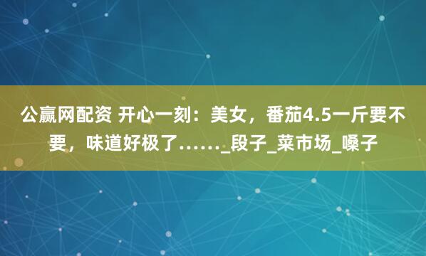 公赢网配资 开心一刻：美女，番茄4.5一斤要不要，味道好极了……_段子_菜市场_嗓子