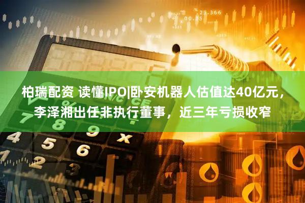 柏瑞配资 读懂IPO|卧安机器人估值达40亿元，李泽湘出任非执行董事，近三年亏损收窄