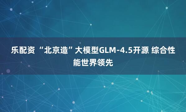 乐配资 “北京造”大模型GLM-4.5开源 综合性能世界领先