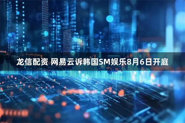 龙信配资 网易云诉韩国SM娱乐8月6日开庭