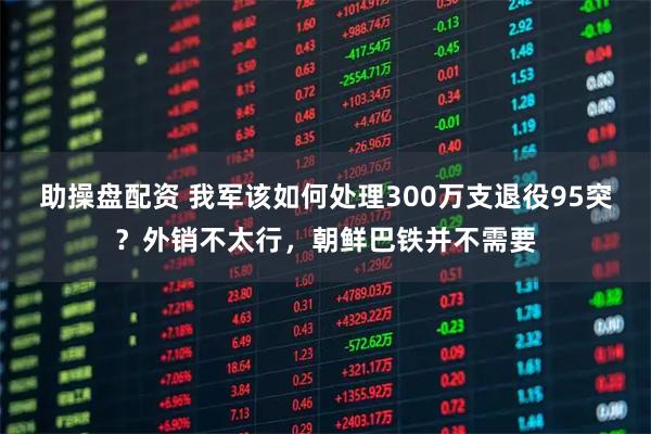 助操盘配资 我军该如何处理300万支退役95突？外销不太行，朝鲜巴铁并不需要