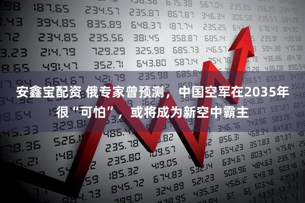 安鑫宝配资 俄专家曾预测，中国空军在2035年很“可怕”，或将成为新空中霸主