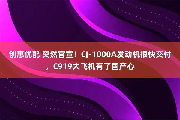 创惠优配 突然官宣！CJ-1000A发动机很快交付，C919大飞机有了国产心