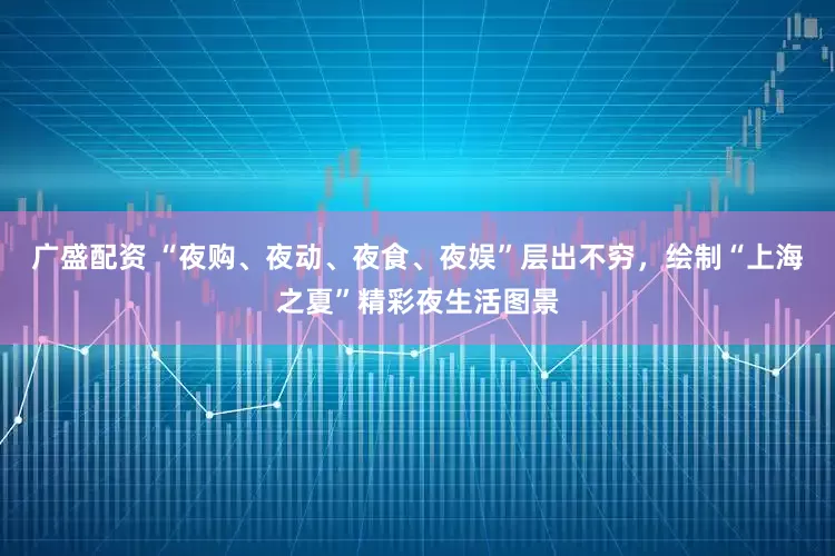 广盛配资 “夜购、夜动、夜食、夜娱”层出不穷，绘制“上海之夏”精彩夜生活图景
