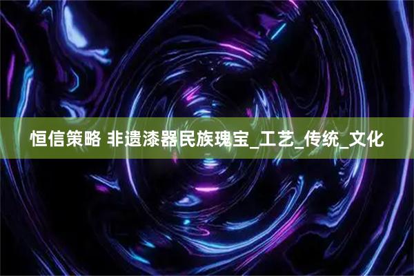 恒信策略 非遗漆器民族瑰宝_工艺_传统_文化