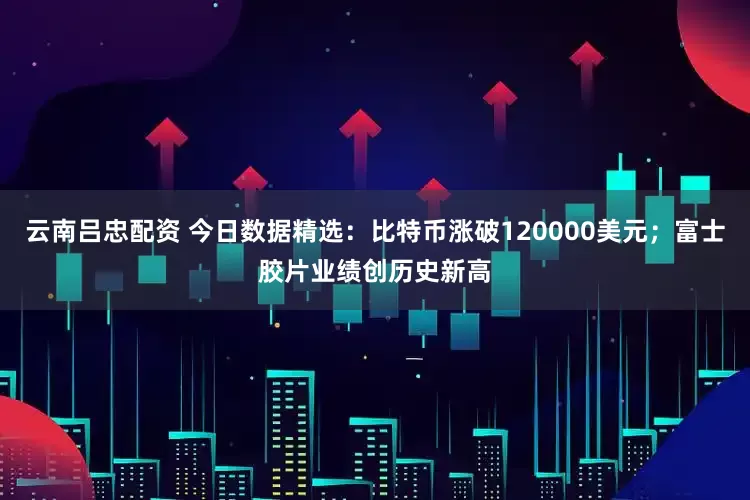 云南吕忠配资 今日数据精选：比特币涨破120000美元；富士胶片业绩创历史新高