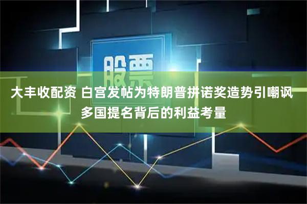 大丰收配资 白宫发帖为特朗普拼诺奖造势引嘲讽 多国提名背后的利益考量