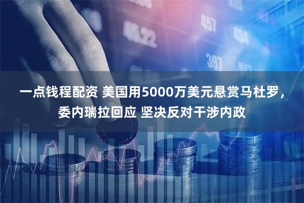 一点钱程配资 美国用5000万美元悬赏马杜罗，委内瑞拉回应 坚决反对干涉内政