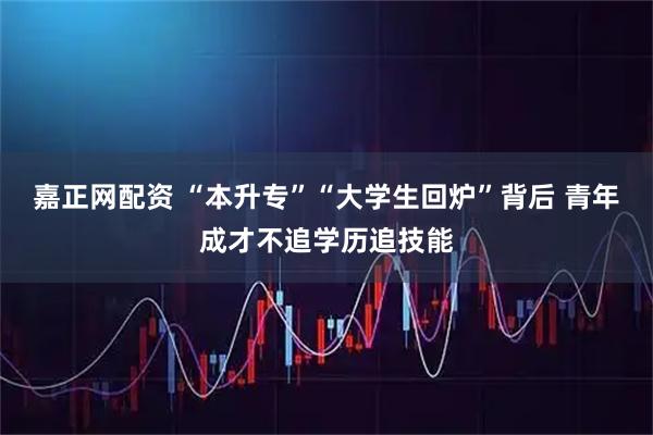 嘉正网配资 “本升专”“大学生回炉”背后 青年成才不追学历追技能