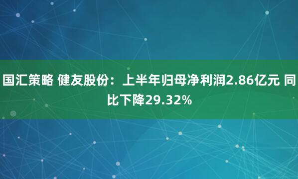 国汇策略 健友股份：上半年归母净利润2.86亿元 同比下降29.32%