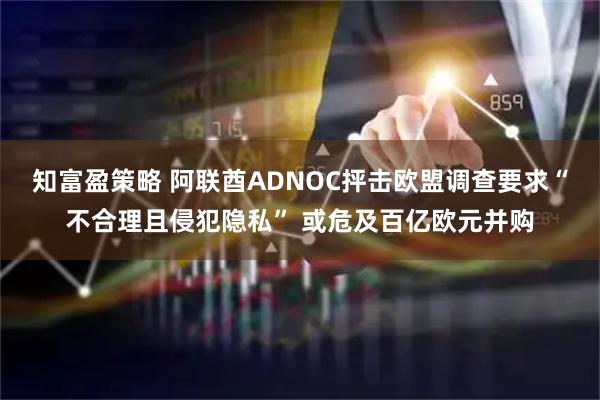 知富盈策略 阿联酋ADNOC抨击欧盟调查要求“不合理且侵犯隐私” 或危及百亿欧元并购