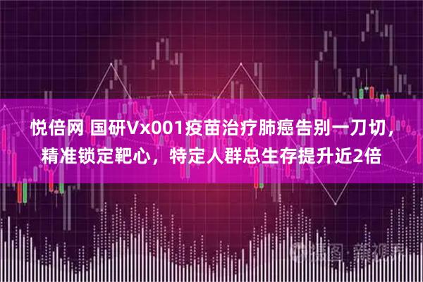悦倍网 国研Vx001疫苗治疗肺癌告别一刀切，精准锁定靶心，特定人群总生存提升近2倍