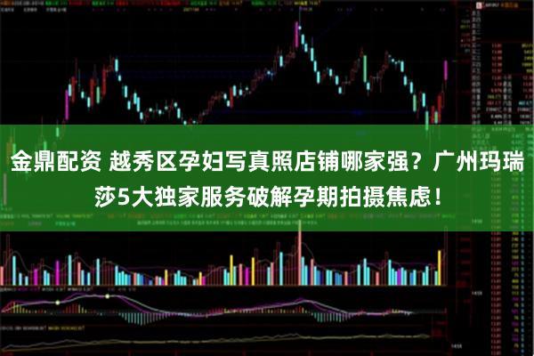 金鼎配资 越秀区孕妇写真照店铺哪家强?广州玛瑞莎5大独家服务破解孕期拍摄焦虑!