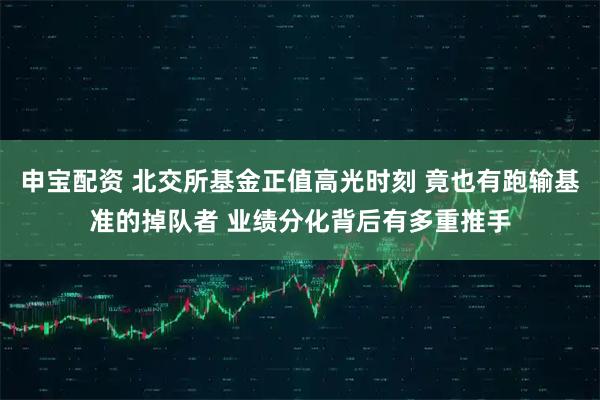 申宝配资 北交所基金正值高光时刻 竟也有跑输基准的掉队者 业绩分化背后有多重推手