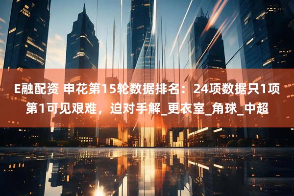 E融配资 申花第15轮数据排名：24项数据只1项第1可见艰难，迫对手解_更衣室_角球_中超