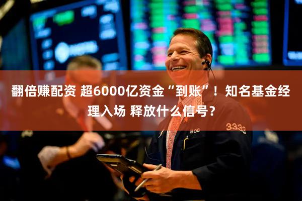 翻倍赚配资 超6000亿资金“到账”！知名基金经理入场 释放什么信号？