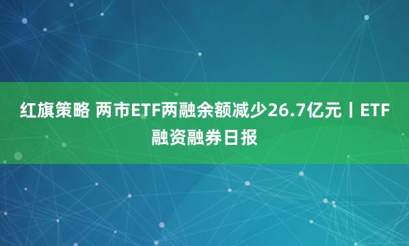 红旗策略 两市ETF两融余额减少26.7亿元丨ETF融资融券日报