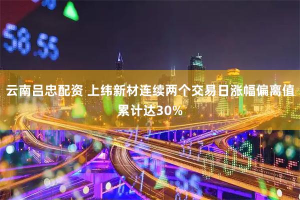 云南吕忠配资 上纬新材连续两个交易日涨幅偏离值累计达30%