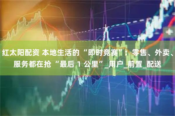 红太阳配资 本地生活的 “即时竞赛”：零售、外卖、服务都在抢 “最后 1 公里”_用户_前置_配送
