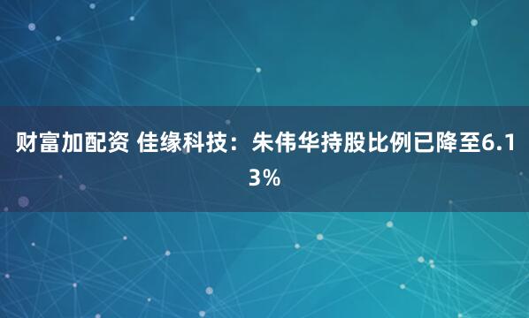财富加配资 佳缘科技：朱伟华持股比例已降至6.13%