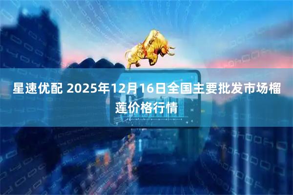 星速优配 2025年12月16日全国主要批发市场榴莲价格行情