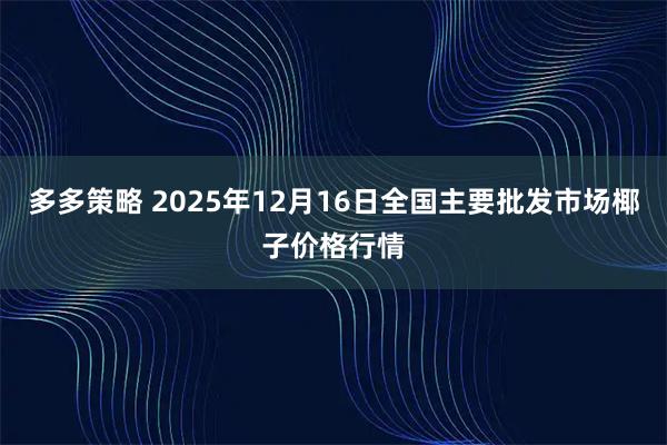 多多策略 2025年12月16日全国主要批发市场椰子价格行情