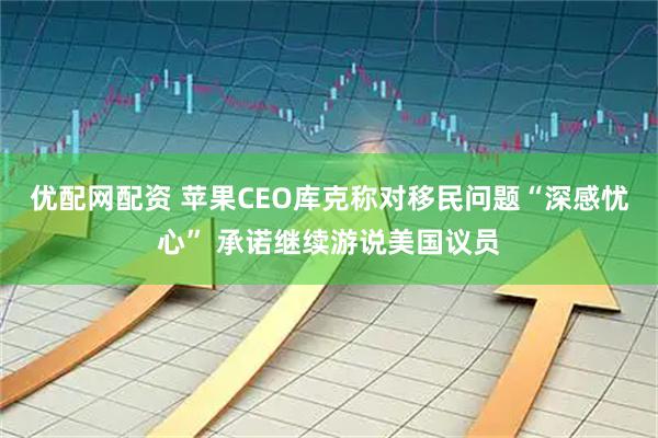 优配网配资 苹果CEO库克称对移民问题“深感忧心” 承诺继续游说美国议员